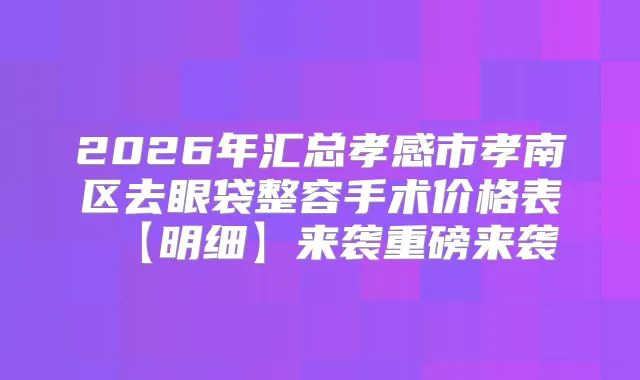 2026年汇总孝感市孝南区去眼袋整容手术价格表【明细】来袭重磅来袭