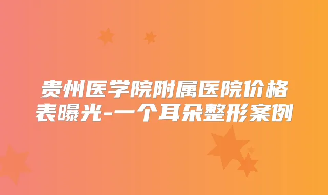贵州医学院附属医院价格表曝光-一个耳朵整形案例