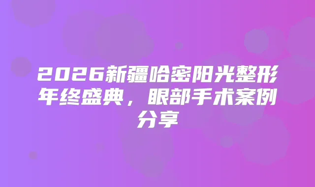 2026新疆哈密阳光整形年终盛典，眼部手术案例分享