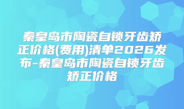 秦皇岛市陶瓷自锁牙齿矫正价格(费用)清单2026发布-秦皇岛市陶瓷自锁牙齿矫正价格