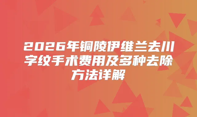 2026年铜陵伊维兰去川字纹手术费用及多种去除方法详解