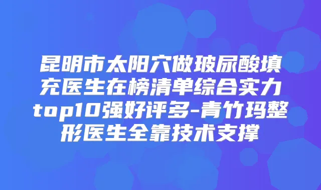 昆明市太阳穴做玻尿酸填充医生在榜清单综合实力top10强好评多-青竹玛整形医生全靠技术支撑