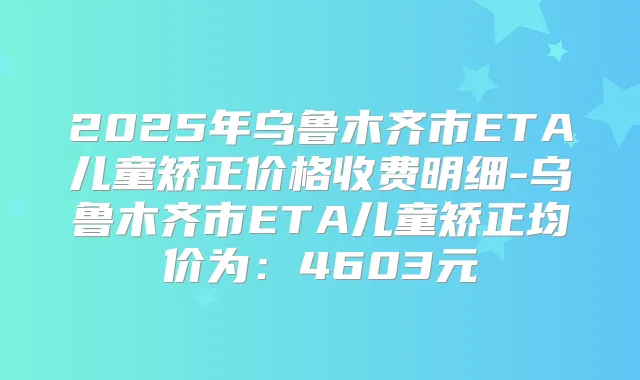 2025年乌鲁木齐市ETA儿童矫正价格收费明细-乌鲁木齐市ETA儿童矫正均价为：4603元