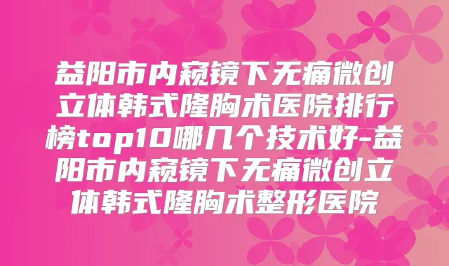 益阳市内窥镜下微创立体韩式隆胸术医院排行榜top10哪几个技术好-益阳市内窥镜下微创立体韩式隆胸术整形医院