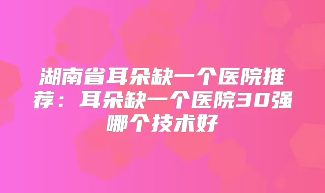 湖南省耳朵缺一个医院推荐：耳朵缺一个医院30强哪个技术好