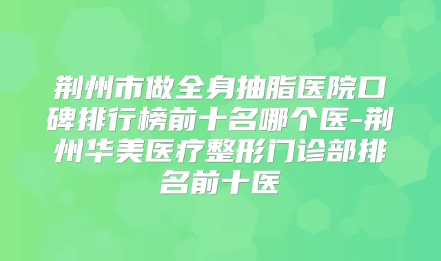 荆州市做全身抽脂医院口碑排行榜前十名哪个医-荆州华美医疗整形门诊部排名前十医