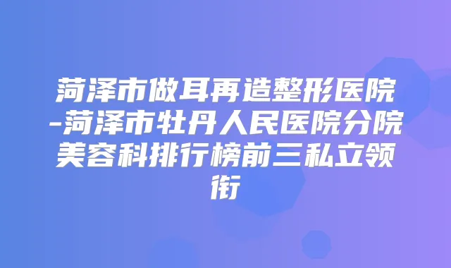 菏泽市做耳再造整形医院-菏泽市牡丹人民医院分院美容科排行榜前三私立领衔