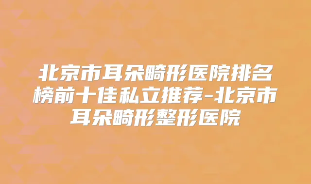 北京市耳朵畸形医院排名榜前十佳私立推荐-北京市耳朵畸形整形医院