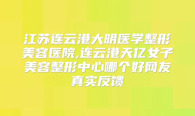 江苏连云港大明医学整形美容医院,连云港天亿女子美容整形中心哪个好网友真实反馈