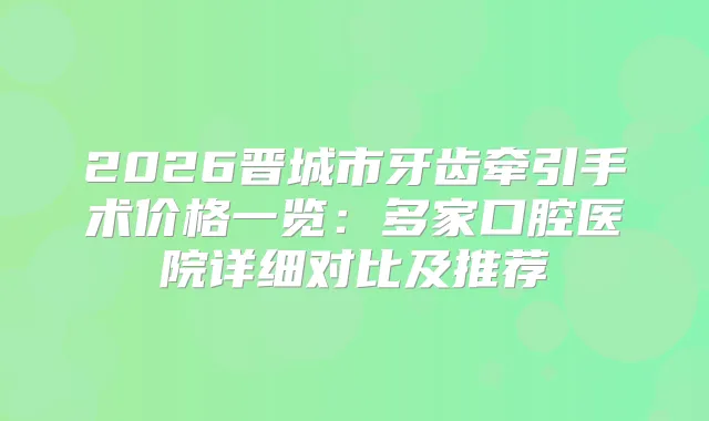 2026晋城市牙齿牵引手术价格一览：多家口腔医院详细对比及推荐