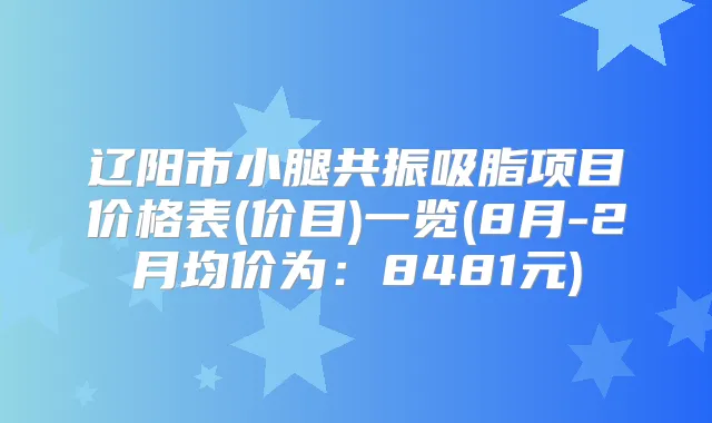 辽阳市小腿共振吸脂项目价格表(价目)一览(8月-2月均价为:8481元)