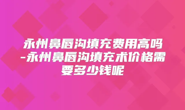 永州鼻唇沟填充费用高吗-永州鼻唇沟填充术价格需要多少钱呢