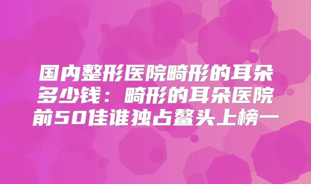 国内整形医院畸形的耳朵多少钱：畸形的耳朵医院前50佳谁独占鳌头上榜一