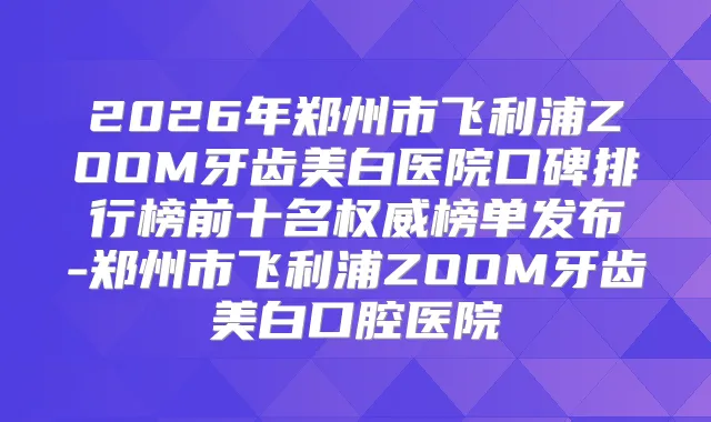 2026年郑州市飞利浦ZOOM牙齿美白医院口碑排行榜前十名榜单发布-郑州市飞利浦ZOOM牙齿美白口腔医院
