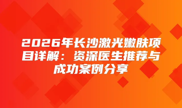2026年长沙激光嫩肤项目详解：资深医生推荐与成功案例分享