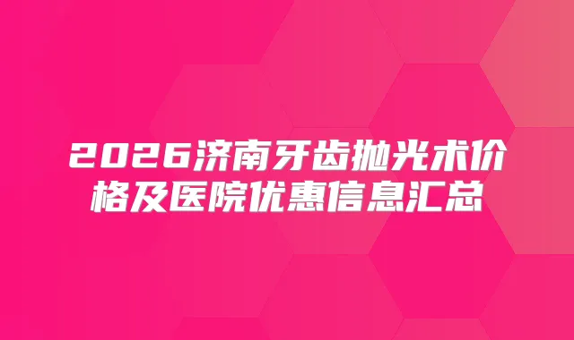 2026济南牙齿抛光术价格及医院优惠信息汇总