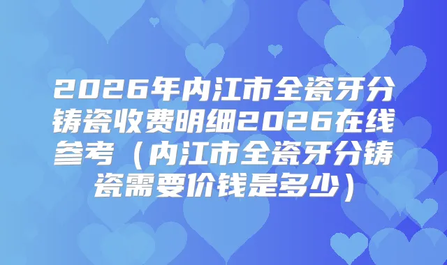2026年内江市全瓷牙分铸瓷收费明细2026在线参考(内江市全瓷牙分铸瓷需要价钱是多少)