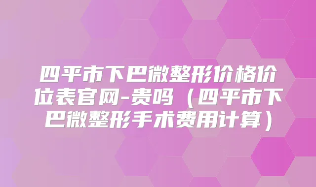四平市下巴微整形价格价位表官网-贵吗（四平市下巴微整形手术费用计算）