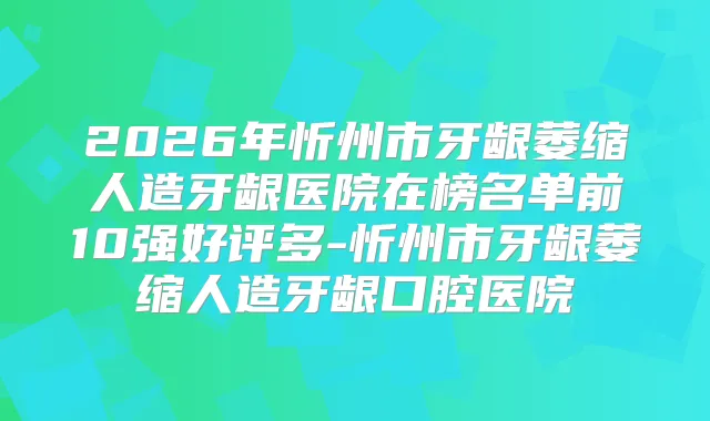 2026年忻州市牙龈萎缩人造牙龈医院在榜名单前10强好评多-忻州市牙龈萎缩人造牙龈口腔医院