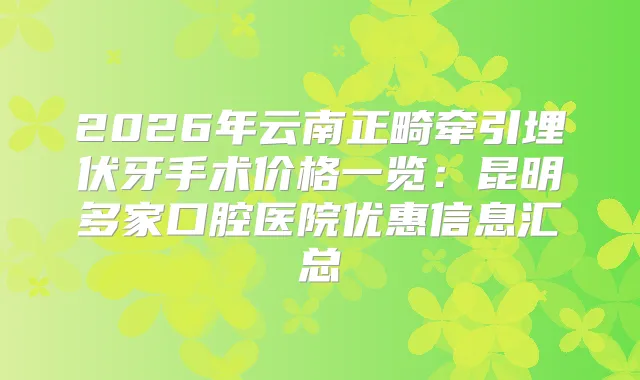 2026年云南正畸牵引埋伏牙手术价格一览：昆明多家口腔医院优惠信息汇总