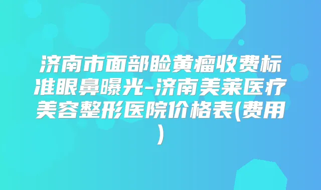 济南市面部睑黄瘤收费标准眼鼻曝光-济南美莱医疗美容整形医院价格表(费用)