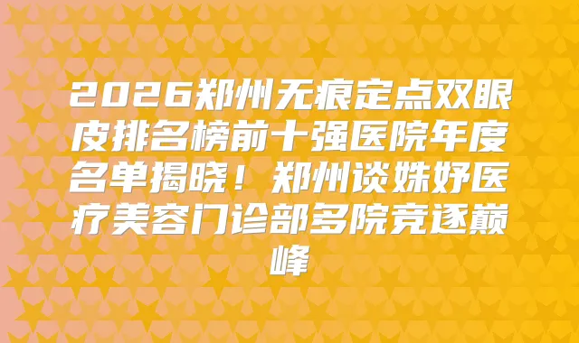 2026郑州无痕定点双眼皮排名榜前十强医院年度名单揭晓！郑州谈姝妤医疗美容门诊部多院竞逐巅峰