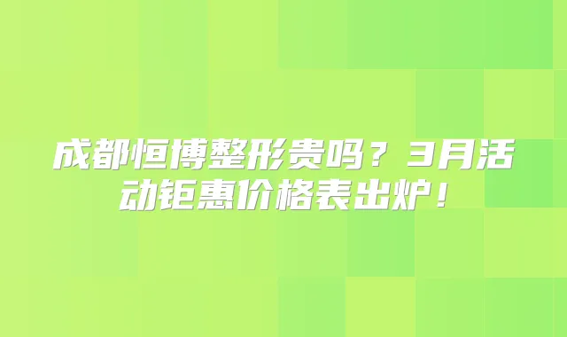 成都恒博整形贵吗？3月活动钜惠价格表出炉！