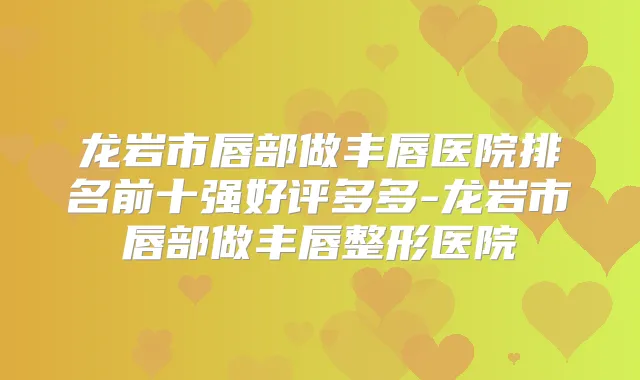 龙岩市唇部做丰唇医院排名前十强好评多多-龙岩市唇部做丰唇整形医院