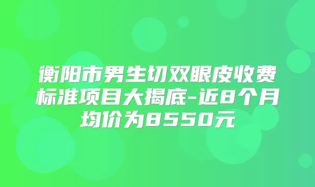 衡阳市男生切双眼皮收费标准项目大揭底-近8个月均价为8550元