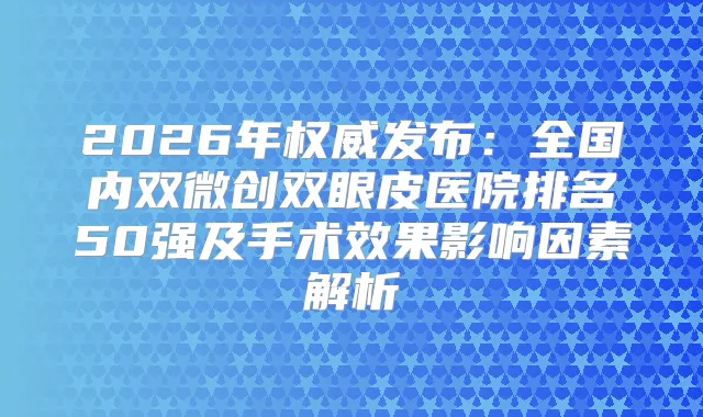 2026年发布：全国内双微创双眼皮医院排名50强及手术效果影响因素解析