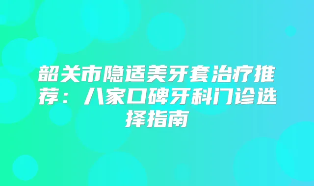 韶关市隐适美牙套推荐：八家口碑牙科门诊选择指南