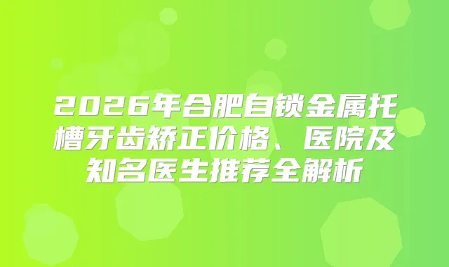 2026年合肥自锁金属托槽牙齿矫正价格、医院及知名医生推荐全解析