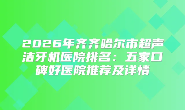 2026年齐齐哈尔市超声洁牙机医院排名：五家口碑好医院推荐及详情