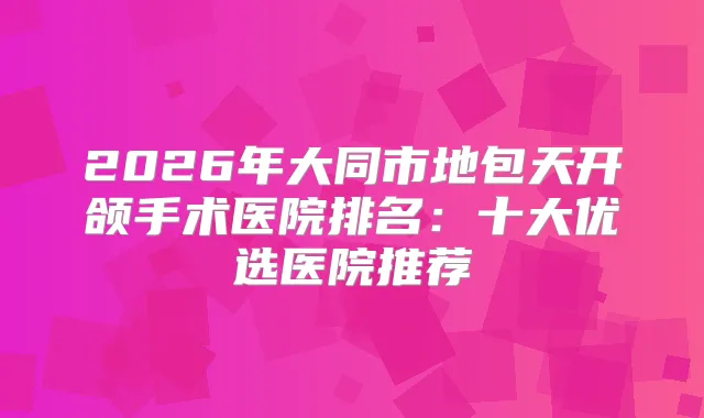 2026年大同市地包天开颌手术医院排名：十大优选医院推荐