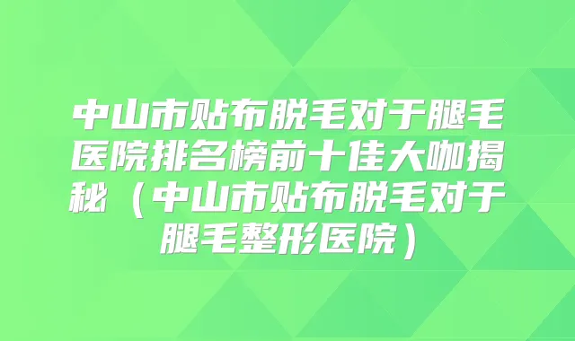 中山市贴布脱毛对于腿毛医院排名榜前十佳大咖揭秘(中山市贴布脱毛对于腿毛整形医院)