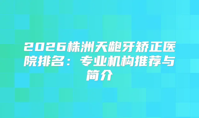 2026株洲天龅牙矫正医院排名：专业机构推荐与简介