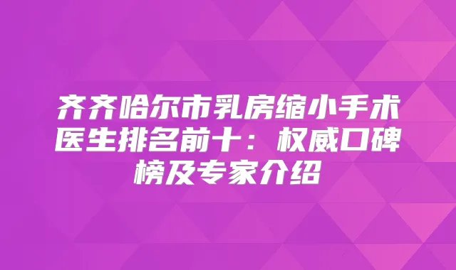 齐齐哈尔市乳房缩小手术医生排名前十：口碑榜及专家介绍