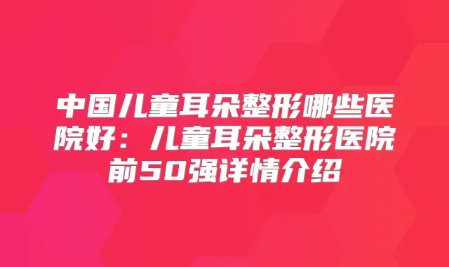 中国儿童耳朵整形哪些医院好：儿童耳朵整形医院前50强详情介绍