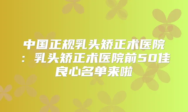 中国正规乳头矫正术医院:乳头矫正术医院前50佳良心名单来啦