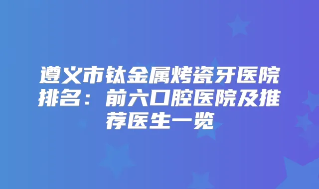 遵义市钛金属烤瓷牙医院排名:前六口腔医院及推荐医生一览