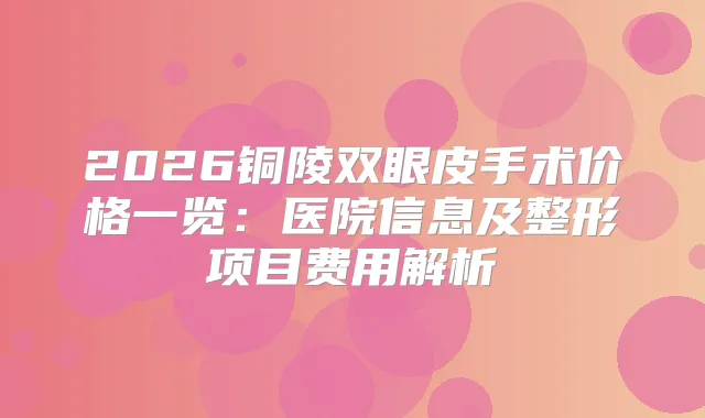 2026铜陵双眼皮手术价格一览：医院信息及整形项目费用解析