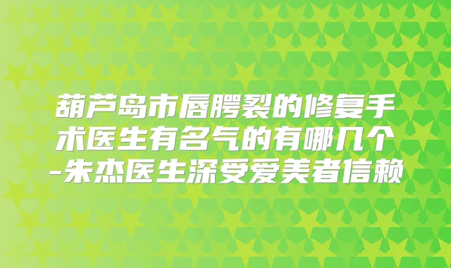 葫芦岛市唇腭裂的修复手术医生有名气的有哪几个-朱杰医生深受爱美者信赖
