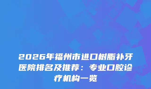 2026年福州市进口树脂补牙医院排名及推荐：专业口腔诊疗机构一览