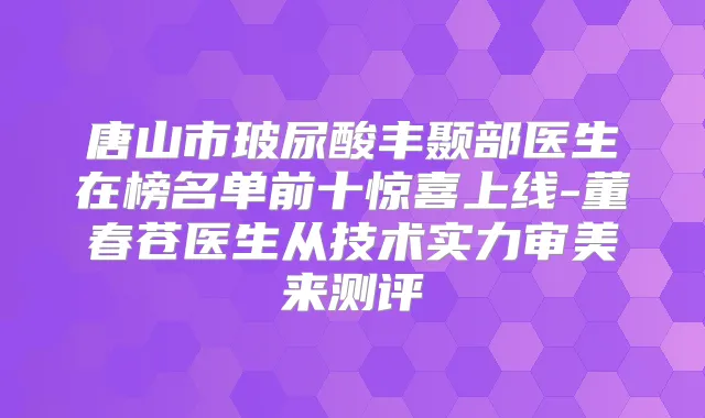唐山市玻尿酸丰颞部医生在榜名单前十惊喜上线-董春苍医生从技术实力审美来测评