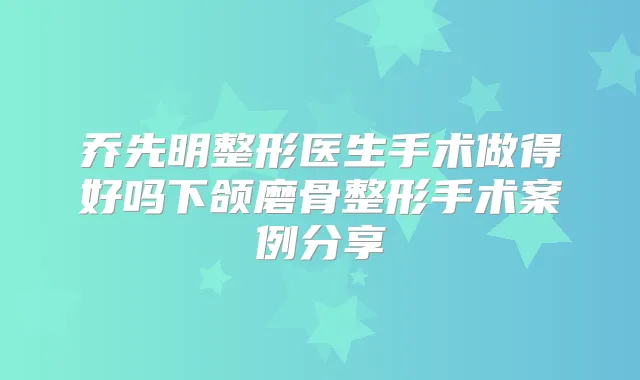 乔先明整形医生手术做得好吗下颌磨骨整形手术案例分享