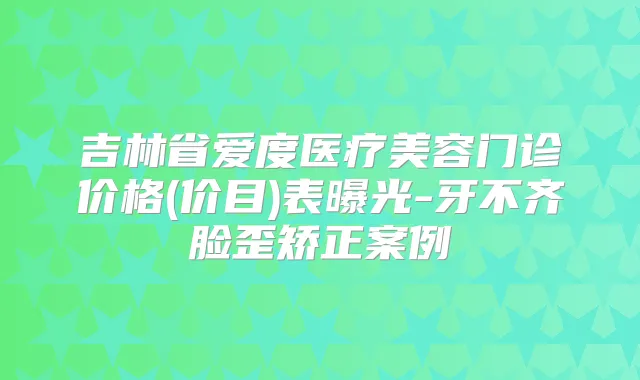 吉林省爱度医疗美容门诊价格(价目)表曝光-牙不齐脸歪矫正案例