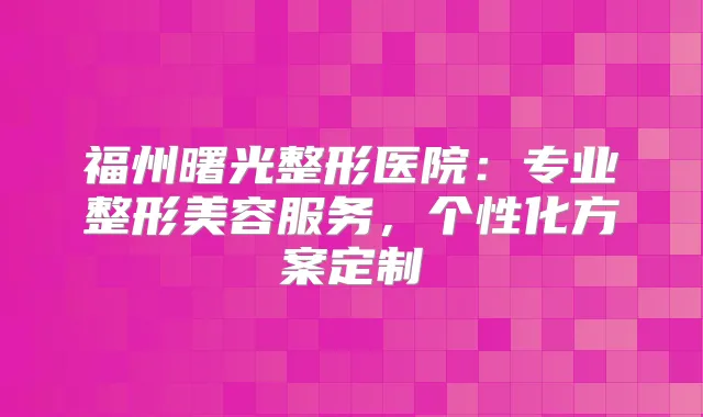 福州曙光整形医院：专业整形美容服务，个性化方案定制