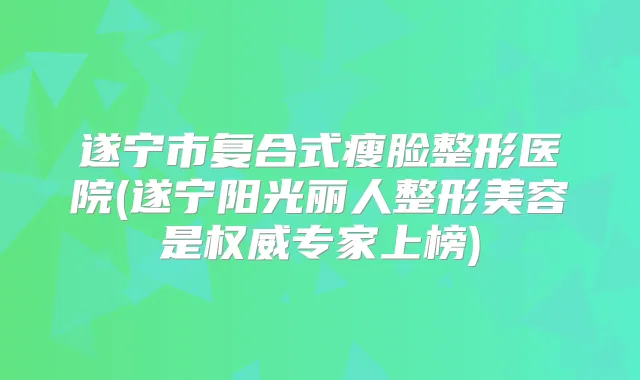 遂宁市复合式瘦脸整形医院(遂宁阳光丽人整形美容是专家上榜)