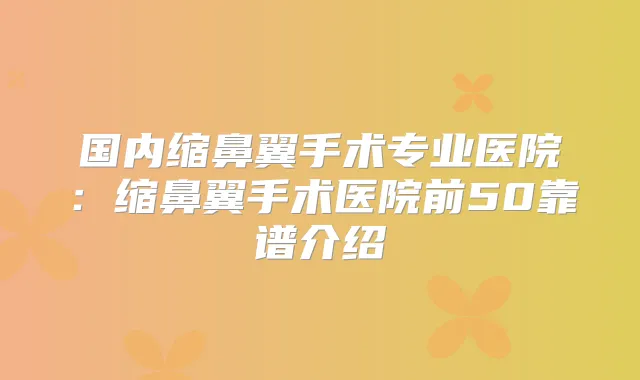 国内缩鼻翼手术专业医院：缩鼻翼手术医院前50靠谱介绍