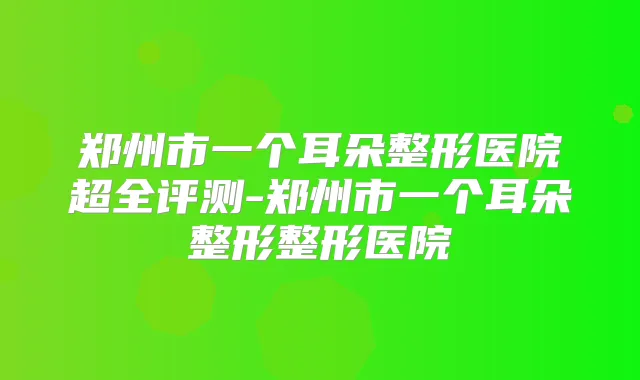 郑州市一个耳朵整形医院超全评测-郑州市一个耳朵整形整形医院